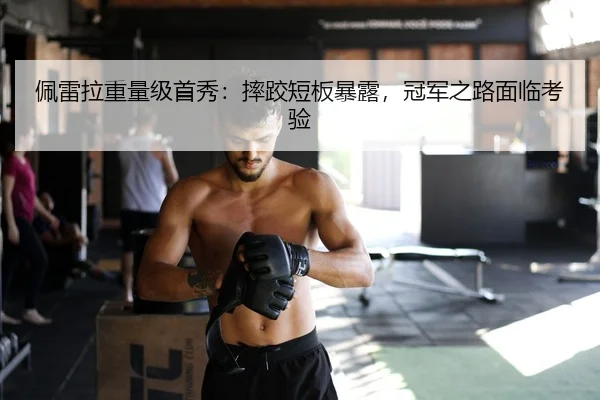 佩雷拉重量级首秀：摔跤短板暴露，冠军之路面临考验