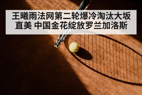 王曦雨法网第二轮爆冷淘汰大坂直美 中国金花绽放罗兰加洛斯