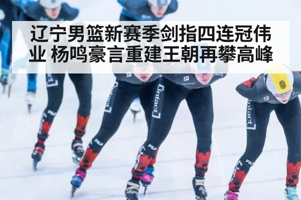 辽宁男篮新赛季剑指四连冠伟业 杨鸣豪言重建王朝再攀高峰