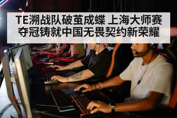 TE溯战队破茧成蝶 上海大师赛夺冠铸就中国无畏契约新荣耀